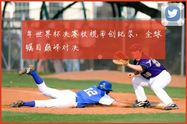 年世界杯决赛收视率创纪录，全球瞩目巅峰对决