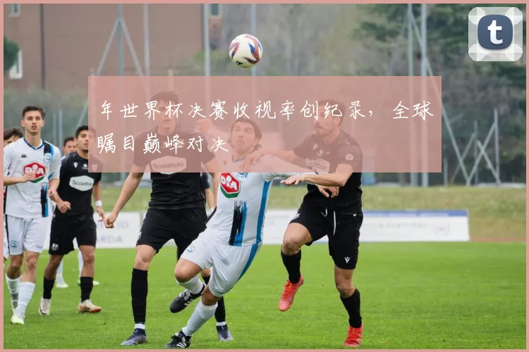 年世界杯决赛收视率创纪录,全球瞩目巅峰对决